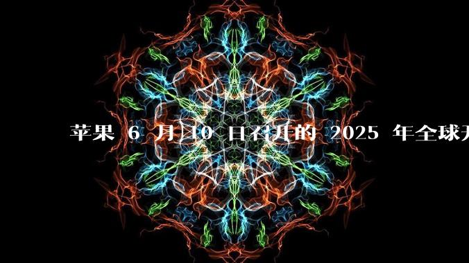 苹果 6 月 10 日召开的 2025 年全球开发者大会「WWDC25」，有哪些值得关注的信息？