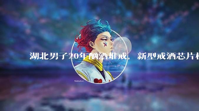 湖北男子20年酗酒难戒，新型戒酒芯片植入术显效_治疗_李先生_酒精