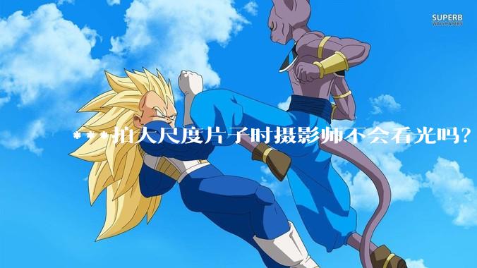 ***拍大尺度片子时摄影师不会看光吗？