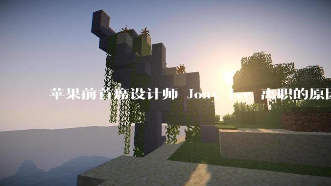 苹果前首席设计师 Jony Ive 离职的原因是什么？